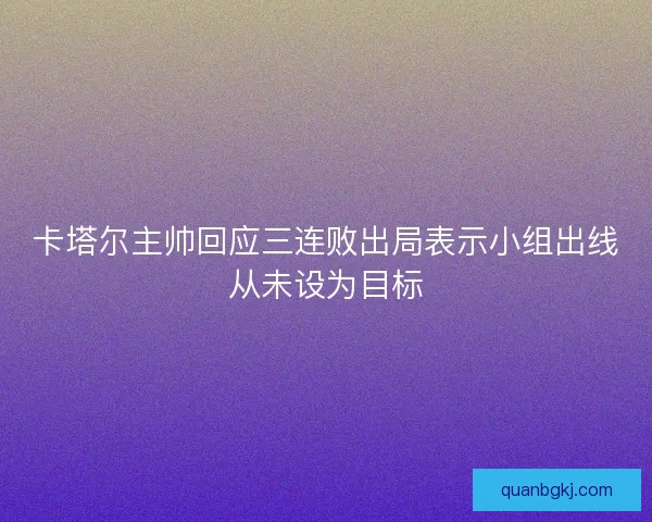 卡塔尔主帅回应三连败出局表示小组出线从未设为目标