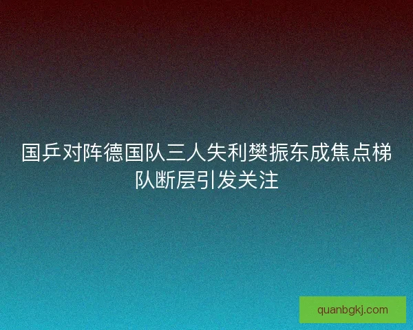 国乒对阵德国队三人失利樊振东成焦点梯队断层引发关注