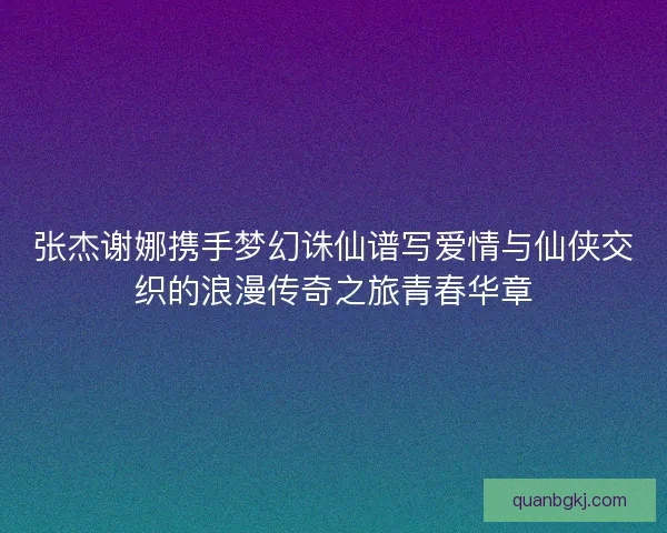 张杰谢娜携手梦幻诛仙谱写爱情与仙侠交织的浪漫传奇之旅青春华章
